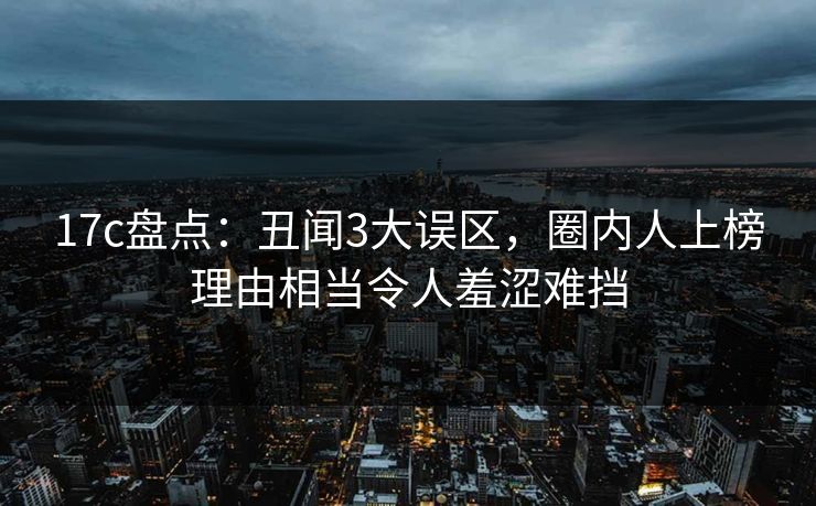 17c盘点：丑闻3大误区，圈内人上榜理由相当令人羞涩难挡  第1张