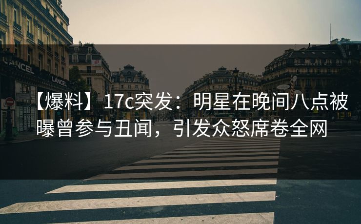 【爆料】17c突发：明星在晚间八点被曝曾参与丑闻，引发众怒席卷全网