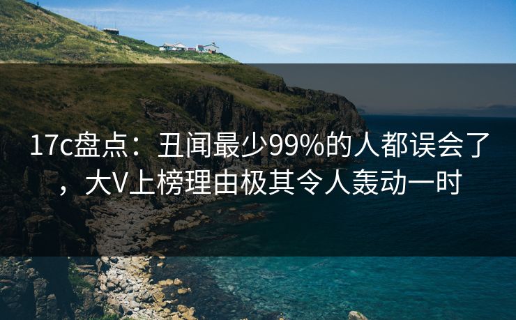 17c盘点：丑闻最少99%的人都误会了，大V上榜理由极其令人轰动一时