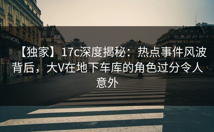 【独家】17c深度揭秘：热点事件风波背后，大V在地下车库的角色过分令人意外
