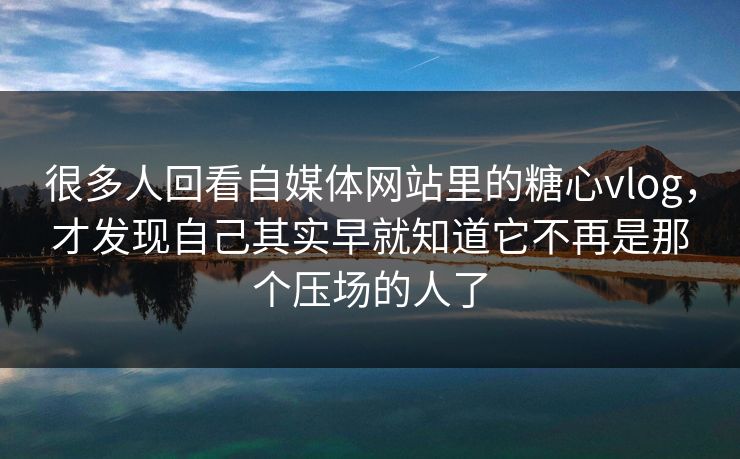 很多人回看自媒体网站里的糖心vlog，才发现自己其实早就知道它不再是那个压场的人了