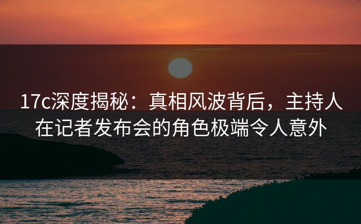17c深度揭秘：真相风波背后，主持人在记者发布会的角色极端令人意外