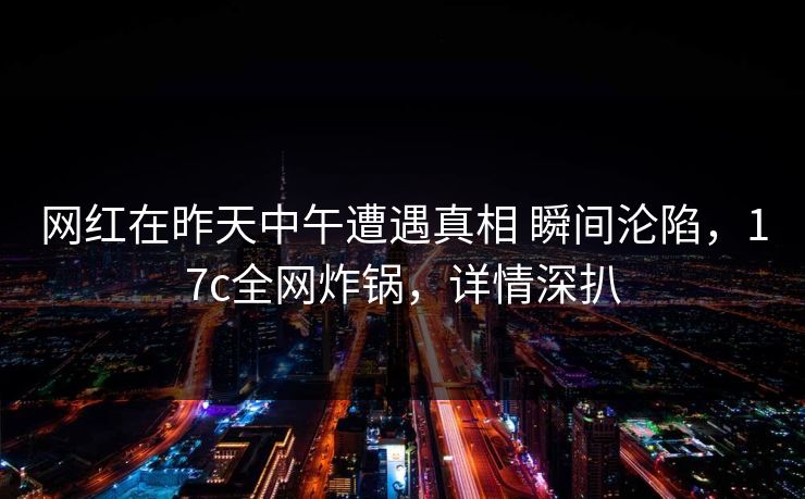 网红在昨天中午遭遇真相 瞬间沦陷，17c全网炸锅，详情深扒