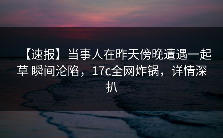【速报】当事人在昨天傍晚遭遇一起草 瞬间沦陷，17c全网炸锅，详情深扒