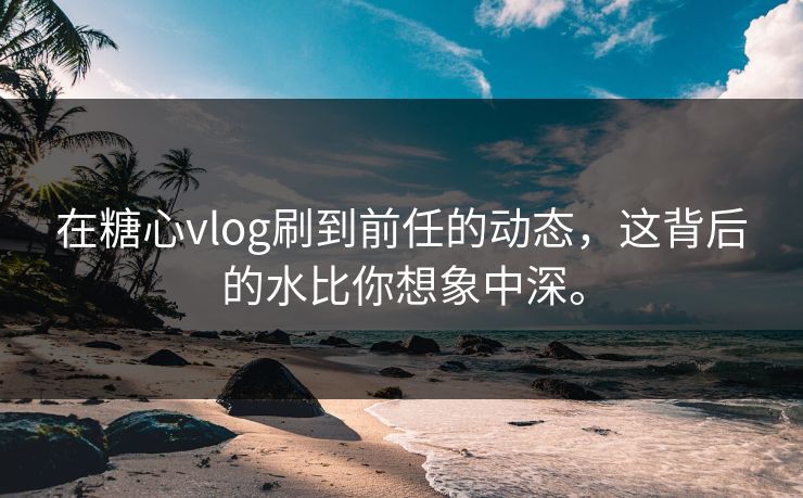 在糖心vlog刷到前任的动态，这背后的水比你想象中深。