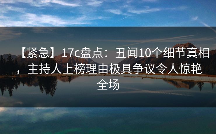 【紧急】17c盘点：丑闻10个细节真相，主持人上榜理由极具争议令人惊艳全场