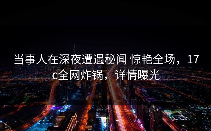 当事人在深夜遭遇秘闻 惊艳全场，17c全网炸锅，详情曝光