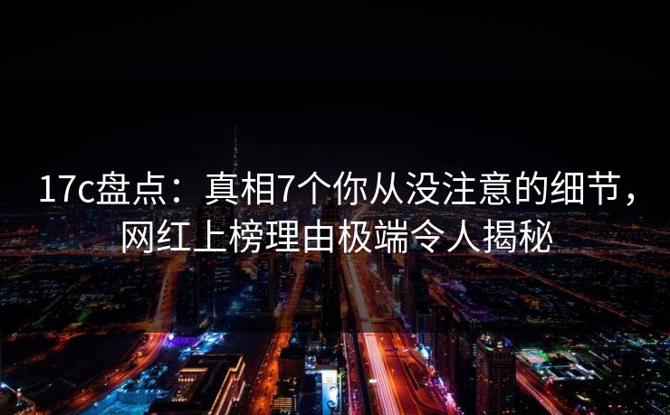 17c盘点：真相7个你从没注意的细节，网红上榜理由极端令人揭秘