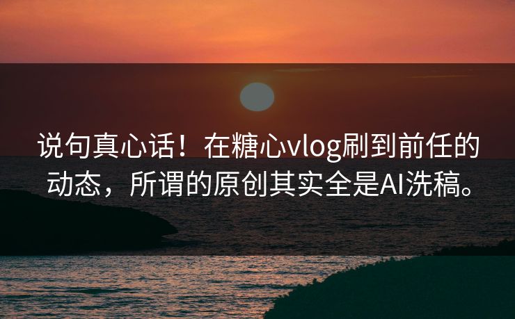 说句真心话！在糖心vlog刷到前任的动态，所谓的原创其实全是AI洗稿。