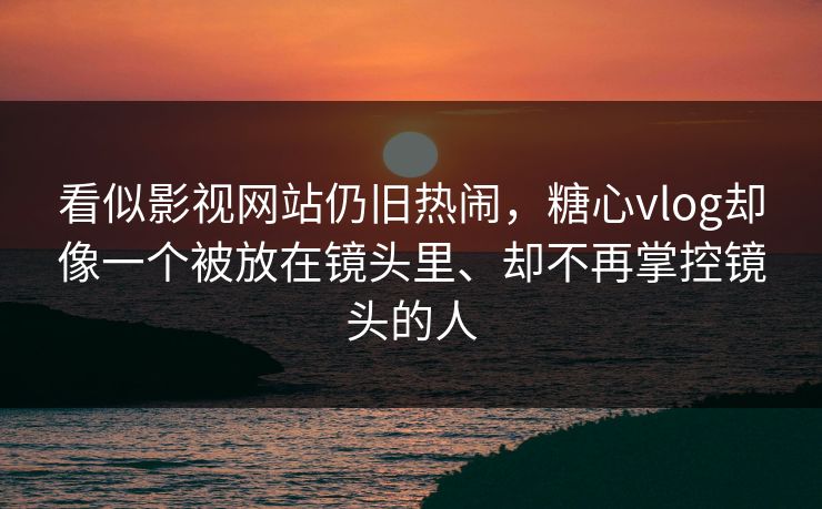 看似影视网站仍旧热闹，糖心vlog却像一个被放在镜头里、却不再掌控镜头的人