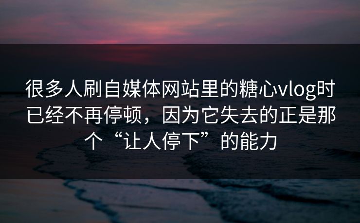 很多人刷自媒体网站里的糖心vlog时已经不再停顿，因为它失去的正是那个“让人停下”的能力