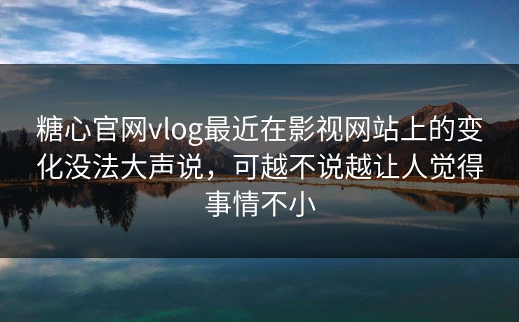 糖心官网vlog最近在影视网站上的变化没法大声说，可越不说越让人觉得事情不小