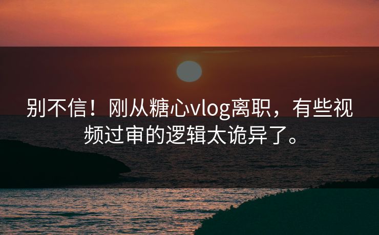 别不信！刚从糖心vlog离职，有些视频过审的逻辑太诡异了。
