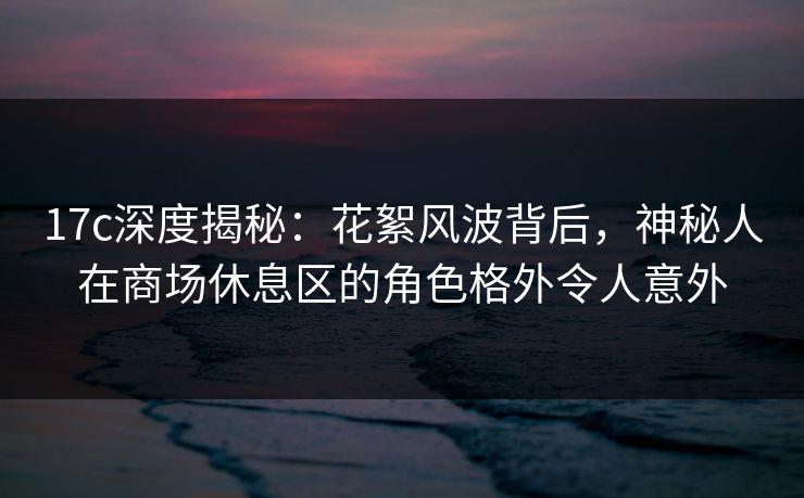 17c深度揭秘：花絮风波背后，神秘人在商场休息区的角色格外令人意外