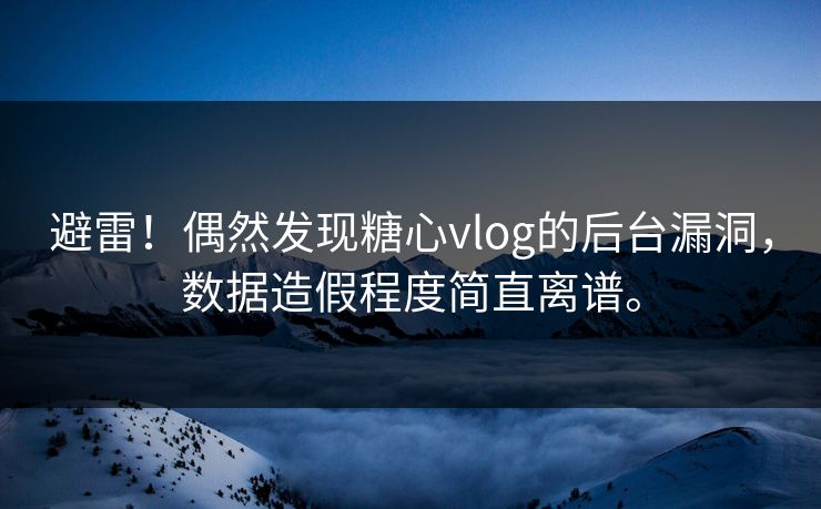 避雷！偶然发现糖心vlog的后台漏洞，数据造假程度简直离谱。