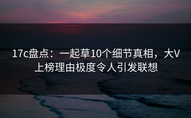 17c盘点：一起草10个细节真相，大V上榜理由极度令人引发联想