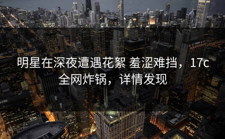 明星在深夜遭遇花絮 羞涩难挡，17c全网炸锅，详情发现