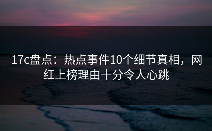 17c盘点：热点事件10个细节真相，网红上榜理由十分令人心跳