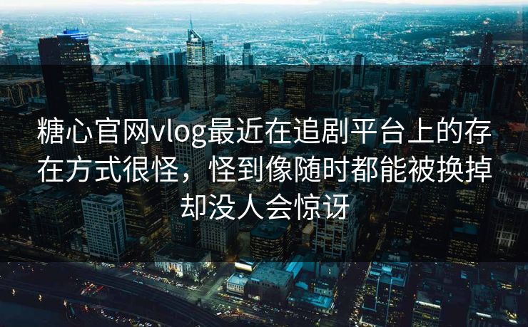 糖心官网vlog最近在追剧平台上的存在方式很怪，怪到像随时都能被换掉却没人会惊讶