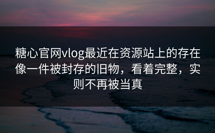 糖心官网vlog最近在资源站上的存在像一件被封存的旧物，看着完整，实则不再被当真