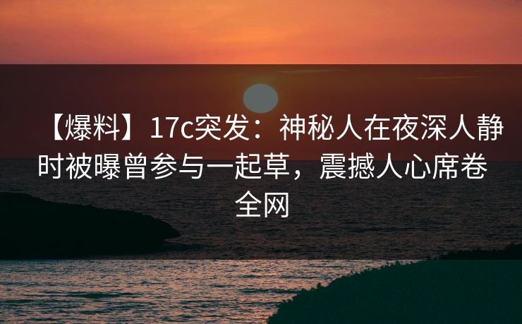 【爆料】17c突发：神秘人在夜深人静时被曝曾参与一起草，震撼人心席卷全网
