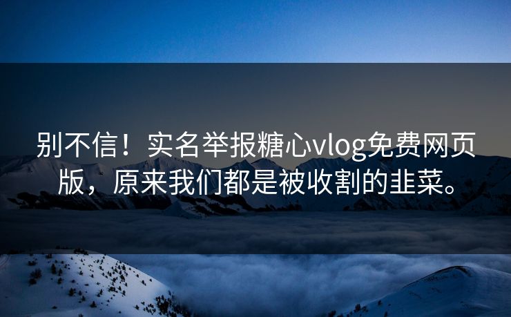 别不信！实名举报糖心vlog免费网页版，原来我们都是被收割的韭菜。