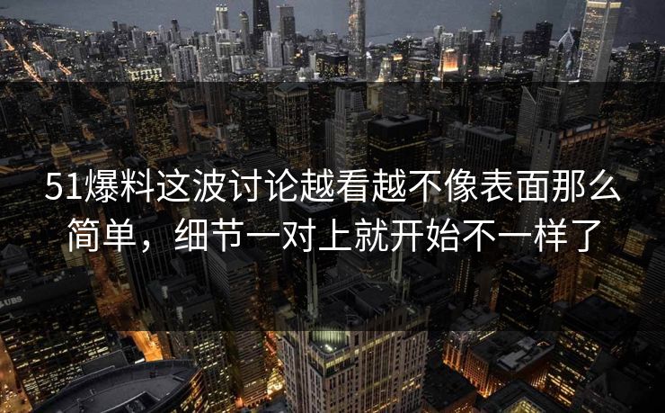 51爆料这波讨论越看越不像表面那么简单，细节一对上就开始不一样了