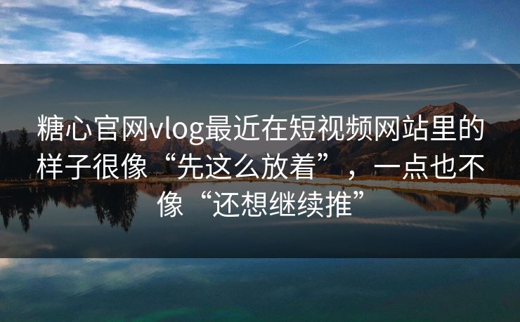 糖心官网vlog最近在短视频网站里的样子很像“先这么放着”，一点也不像“还想继续推”