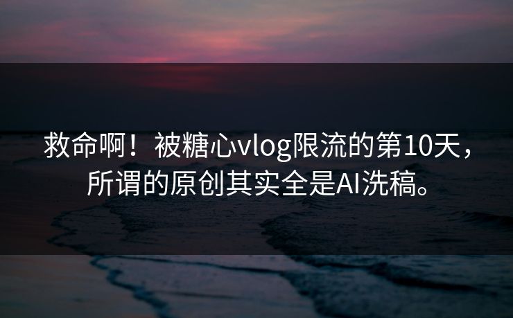 救命啊！被糖心vlog限流的第10天，所谓的原创其实全是AI洗稿。