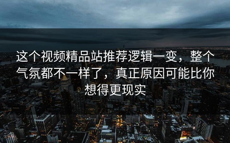 这个视频精品站推荐逻辑一变，整个气氛都不一样了，真正原因可能比你想得更现实