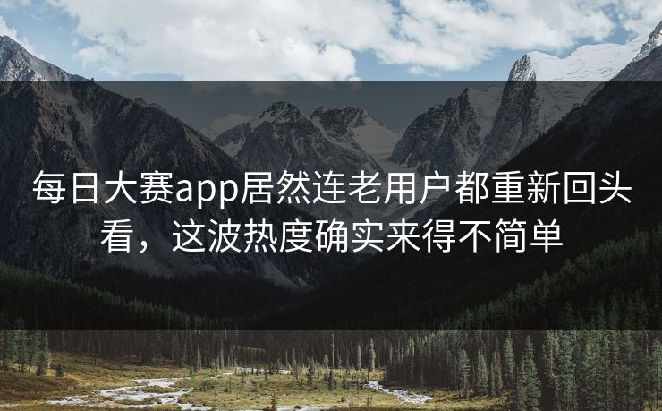 每日大赛app居然连老用户都重新回头看，这波热度确实来得不简单