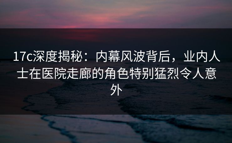 17c深度揭秘：内幕风波背后，业内人士在医院走廊的角色特别猛烈令人意外