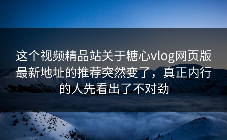 这个视频精品站关于糖心vlog网页版最新地址的推荐突然变了，真正内行的人先看出了不对劲