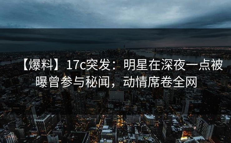 【爆料】17c突发：明星在深夜一点被曝曾参与秘闻，动情席卷全网