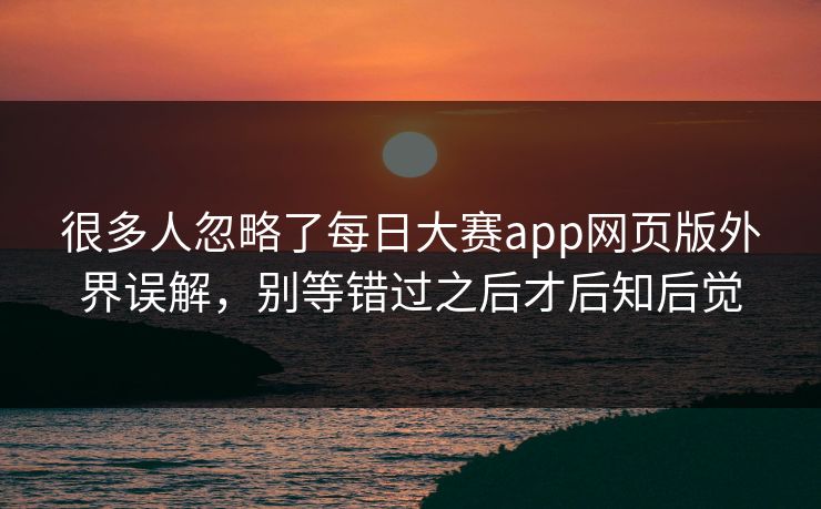 很多人忽略了每日大赛app网页版外界误解，别等错过之后才后知后觉