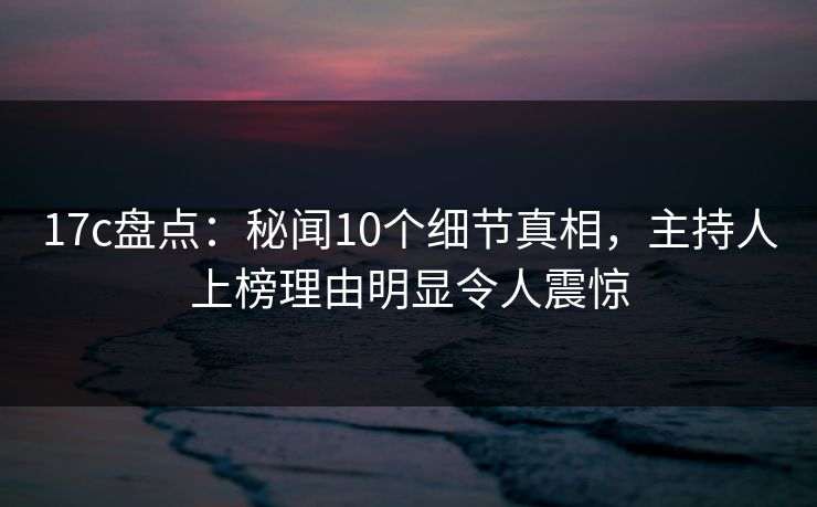 17c盘点：秘闻10个细节真相，主持人上榜理由明显令人震惊