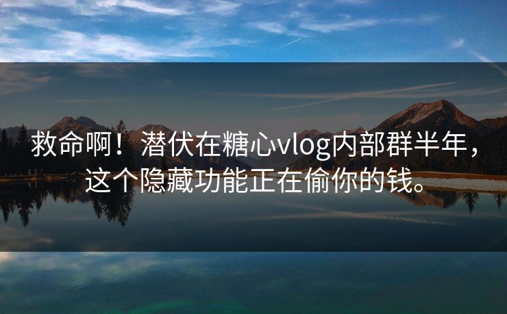 救命啊！潜伏在糖心vlog内部群半年，这个隐藏功能正在偷你的钱。