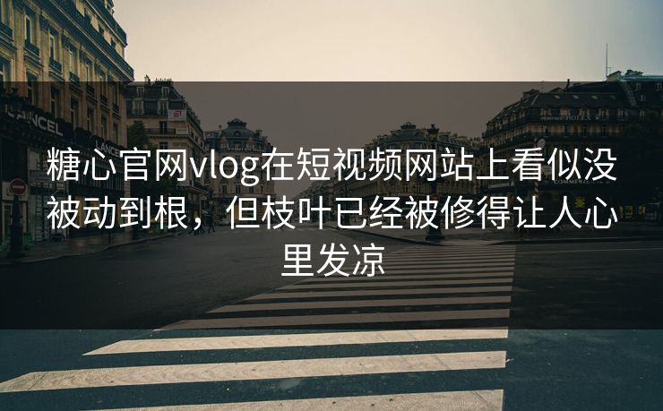 糖心官网vlog在短视频网站上看似没被动到根，但枝叶已经被修得让人心里发凉